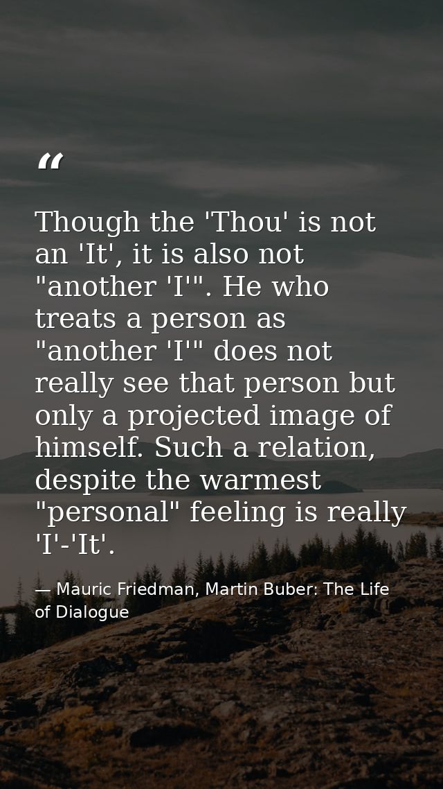 Though the 'Thou' is not an 'It', it is also not "another 'I'". He who treats a person as "another 'I'" does not really  — Mauric Friedman, Martin Buber: The Life of Dialogue