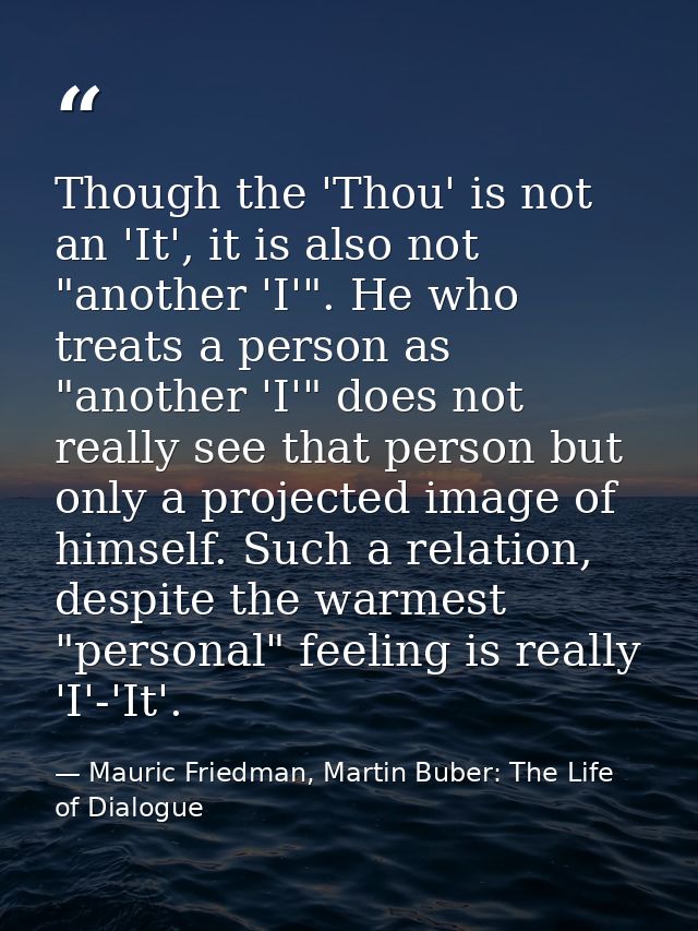 Though the 'Thou' is not an 'It', it is also not "another 'I'". He who treats a person as "another 'I'" does not really  — Mauric Friedman, Martin Buber: The Life of Dialogue
