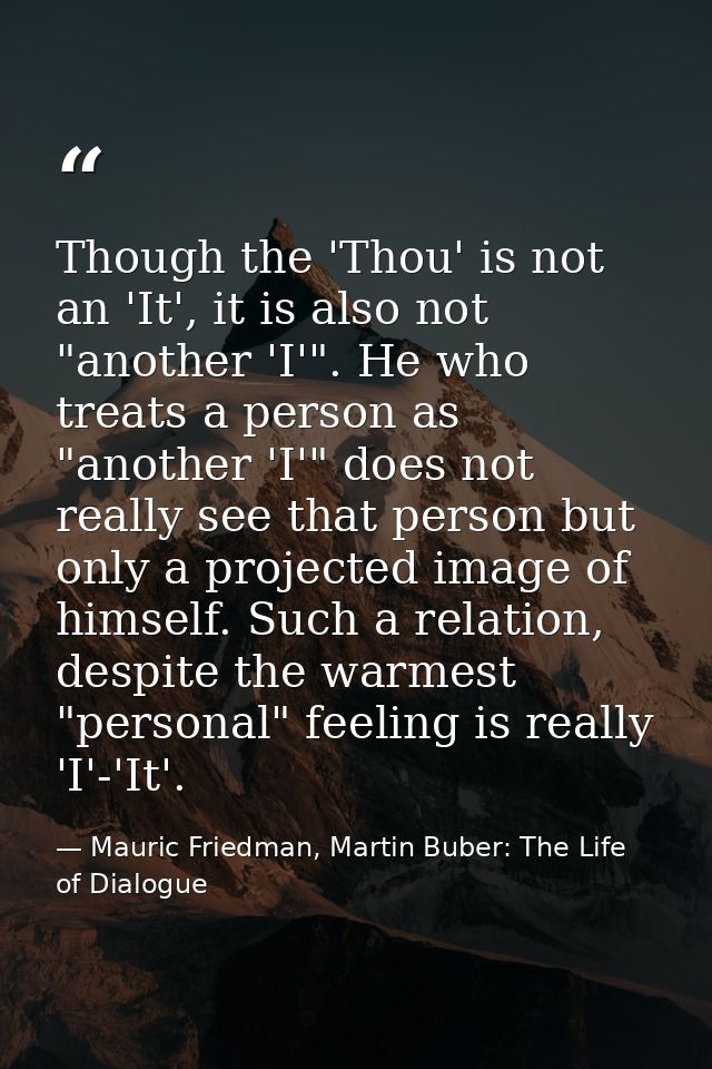 Though the 'Thou' is not an 'It', it is also not "another 'I'". He who treats a person as "another 'I'" does not really  — Mauric Friedman, Martin Buber: The Life of Dialogue