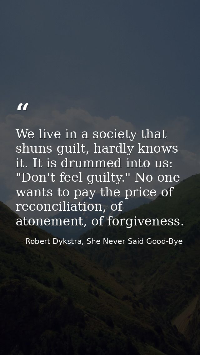 We live in a society that shuns guilt, hardly knows it. It is drummed into us: "Don't feel guilty." No one wants to pay  — Robert Dykstra, She Never Said Good-Bye