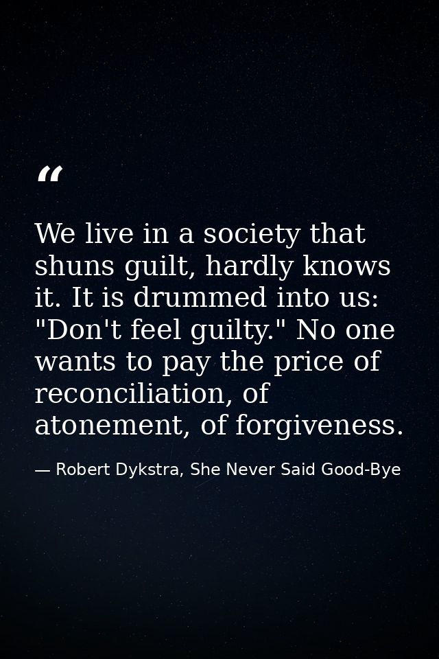 We live in a society that shuns guilt, hardly knows it. It is drummed into us: "Don't feel guilty." No one wants to pay  — Robert Dykstra, She Never Said Good-Bye