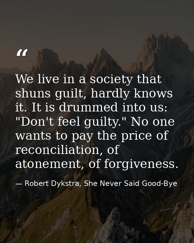We live in a society that shuns guilt, hardly knows it. It is drummed into us: "Don't feel guilty." No one wants to pay  — Robert Dykstra, She Never Said Good-Bye