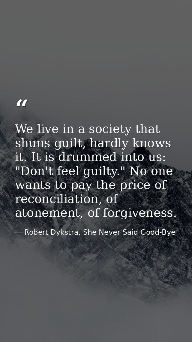 We live in a society that shuns guilt, hardly knows it. It is drummed into us: "Don't feel guilty." No one wants to pay  — Robert Dykstra, She Never Said Good-Bye