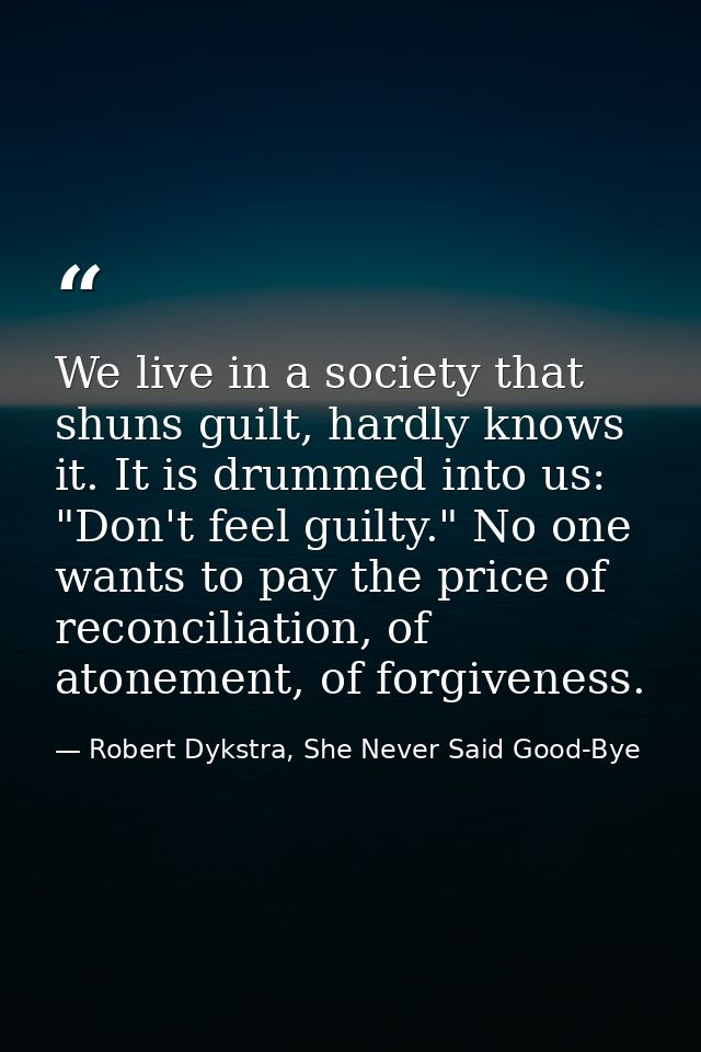 We live in a society that shuns guilt, hardly knows it. It is drummed into us: "Don't feel guilty." No one wants to pay  — Robert Dykstra, She Never Said Good-Bye