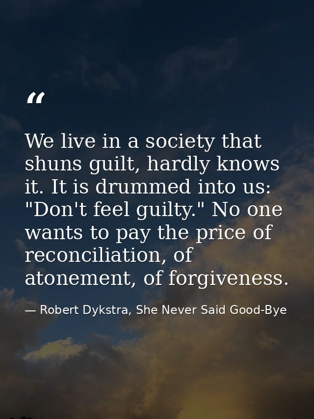 We live in a society that shuns guilt, hardly knows it. It is drummed into us: "Don't feel guilty." No one wants to pay  — Robert Dykstra, She Never Said Good-Bye