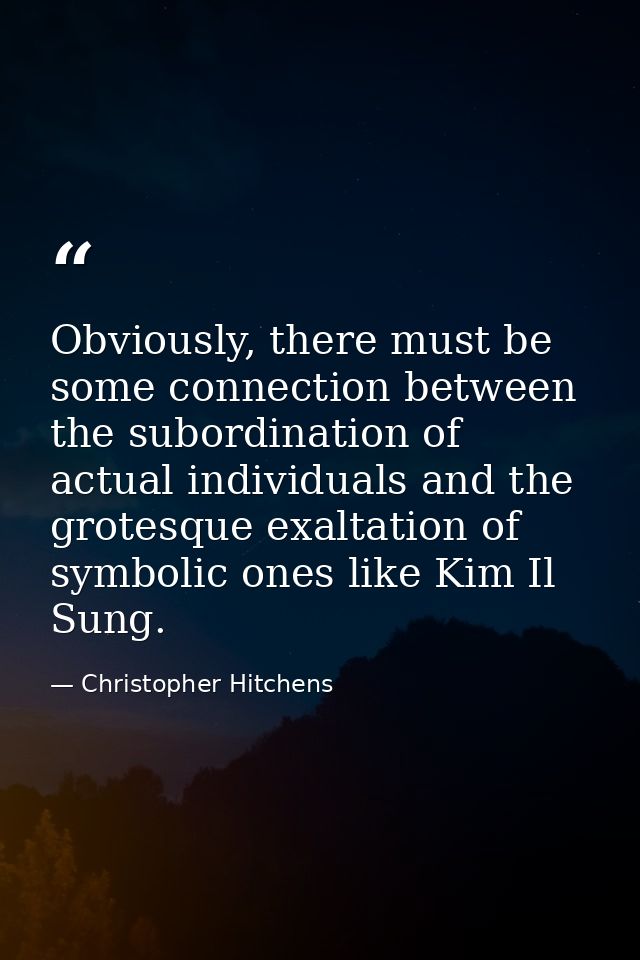Obviously, there must be some connection between the subordination of actual individuals and the grotesque exaltation of — Christopher Hitchens