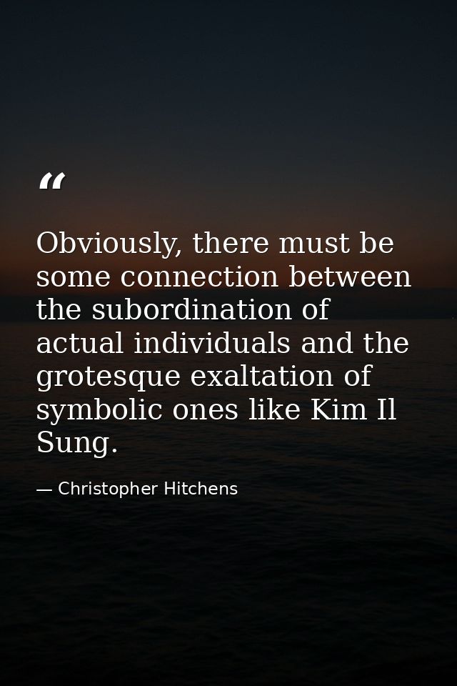 Obviously, there must be some connection between the subordination of actual individuals and the grotesque exaltation of — Christopher Hitchens