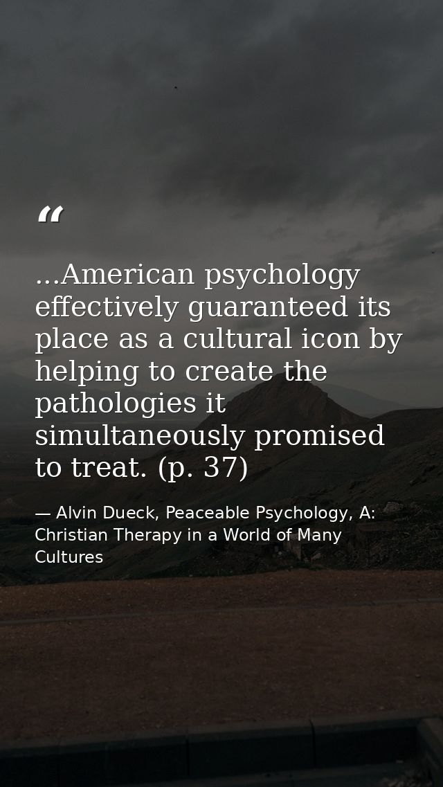...American psychology effectively guaranteed its place as a cultural icon by helping to create the pathologies it simul — Alvin Dueck, Peaceable Psychology, A: Christian Therapy in a World of Many Cultures