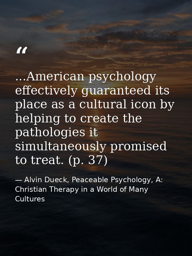 ...American psychology effectively guaranteed its place as a cultural icon by helping to create the pathologies it simul — Alvin Dueck, Peaceable Psychology, A: Christian Therapy in a World of Many Cultures