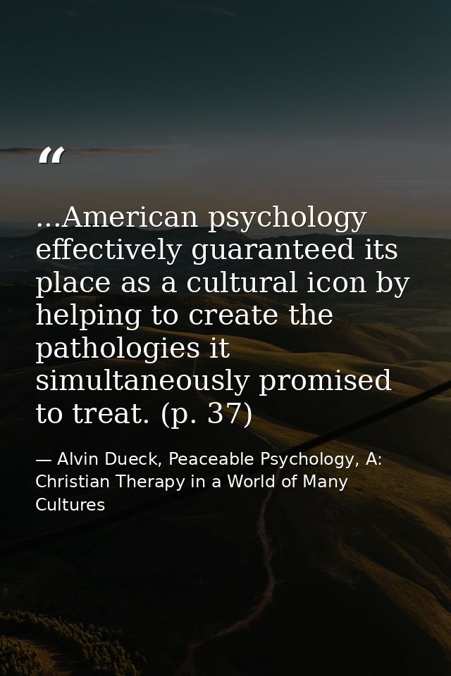 ...American psychology effectively guaranteed its place as a cultural icon by helping to create the pathologies it simul — Alvin Dueck, Peaceable Psychology, A: Christian Therapy in a World of Many Cultures