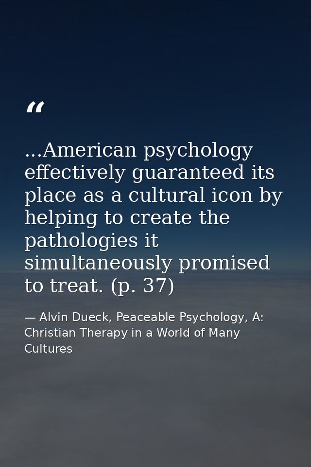 ...American psychology effectively guaranteed its place as a cultural icon by helping to create the pathologies it simul — Alvin Dueck, Peaceable Psychology, A: Christian Therapy in a World of Many Cultures