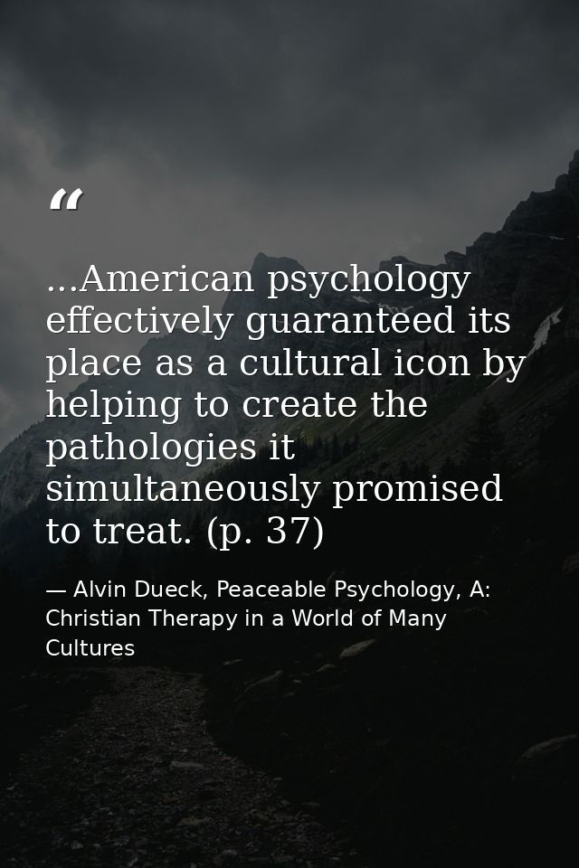 ...American psychology effectively guaranteed its place as a cultural icon by helping to create the pathologies it simul — Alvin Dueck, Peaceable Psychology, A: Christian Therapy in a World of Many Cultures