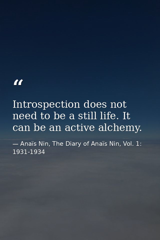 Introspection does not need to be a still life. It can be an active alchemy. — Anaïs Nin, The Diary of Anaïs Nin, Vol. 1: 1931-1934
