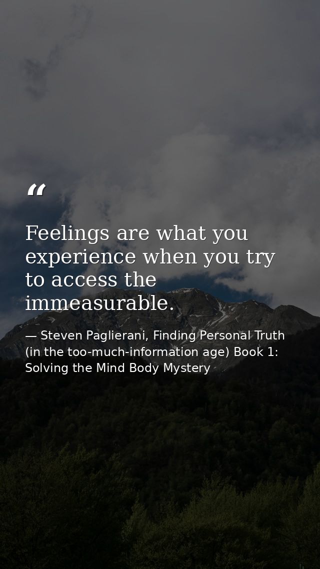 Feelings are what you experience when you try to access the immeasurable. — Steven Paglierani, Finding Personal Truth (in the too-much-information age) Book 1: Solving the Mind Body Mystery