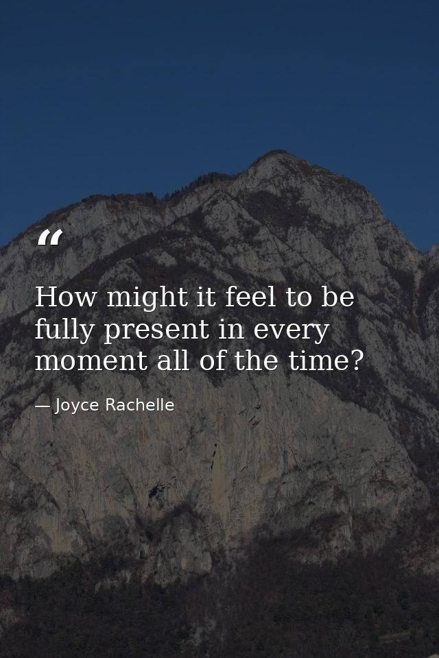 How might it feel to be fully present in every moment all of the time? — Joyce Rachelle