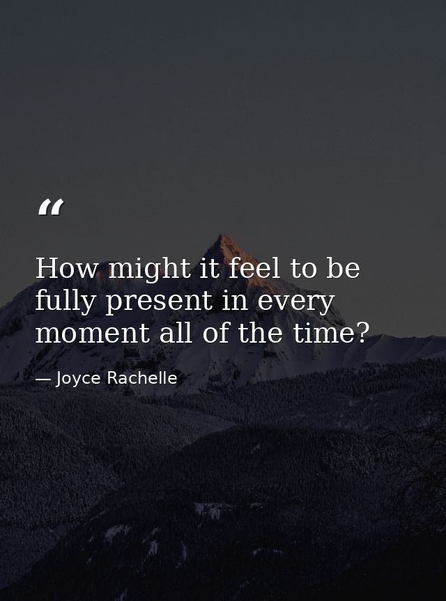 How might it feel to be fully present in every moment all of the time? — Joyce Rachelle