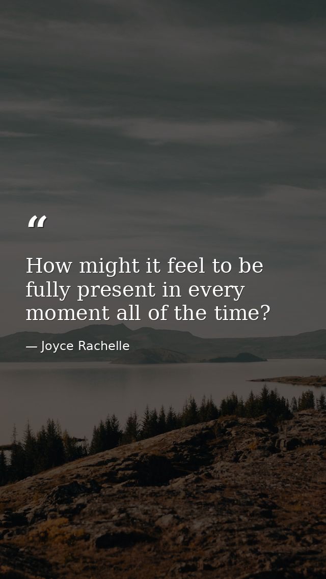 How might it feel to be fully present in every moment all of the time? — Joyce Rachelle