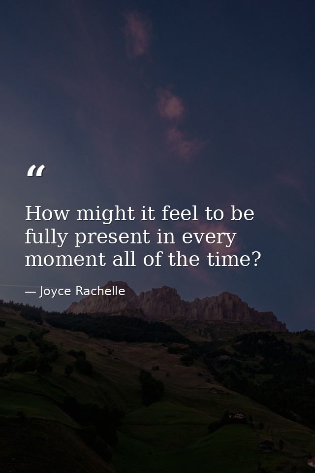 How might it feel to be fully present in every moment all of the time? — Joyce Rachelle
