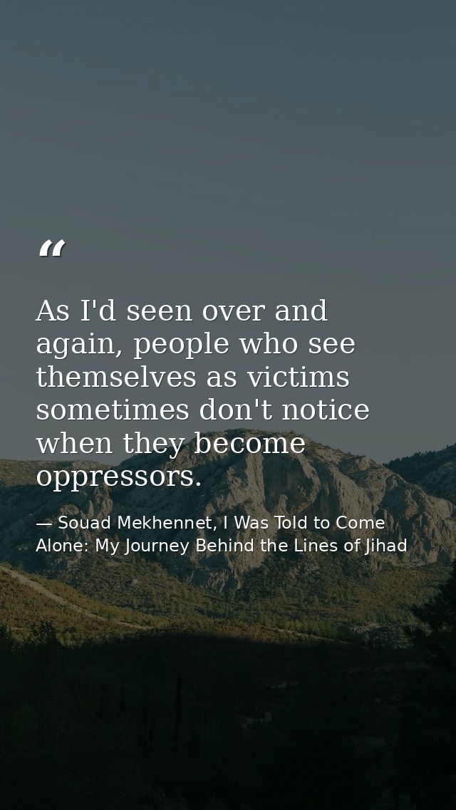 As I'd seen over and again, people who see themselves as victims sometimes don't notice when they become oppressors. — Souad Mekhennet, I Was Told to Come Alone: My Journey Behind the Lines of Jihad