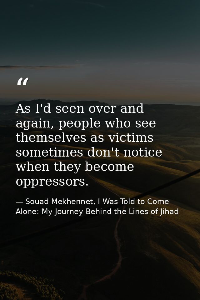 As I'd seen over and again, people who see themselves as victims sometimes don't notice when they become oppressors. — Souad Mekhennet, I Was Told to Come Alone: My Journey Behind the Lines of Jihad