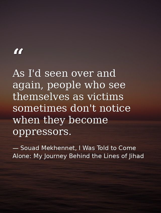 As I'd seen over and again, people who see themselves as victims sometimes don't notice when they become oppressors. — Souad Mekhennet, I Was Told to Come Alone: My Journey Behind the Lines of Jihad