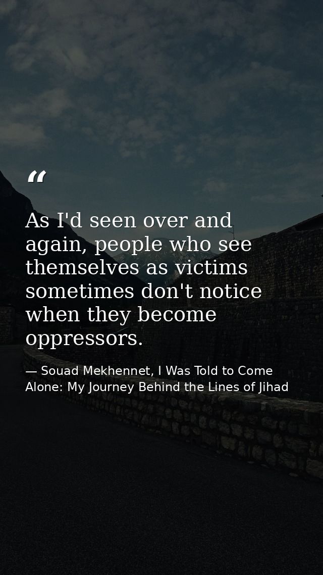 As I'd seen over and again, people who see themselves as victims sometimes don't notice when they become oppressors. — Souad Mekhennet, I Was Told to Come Alone: My Journey Behind the Lines of Jihad