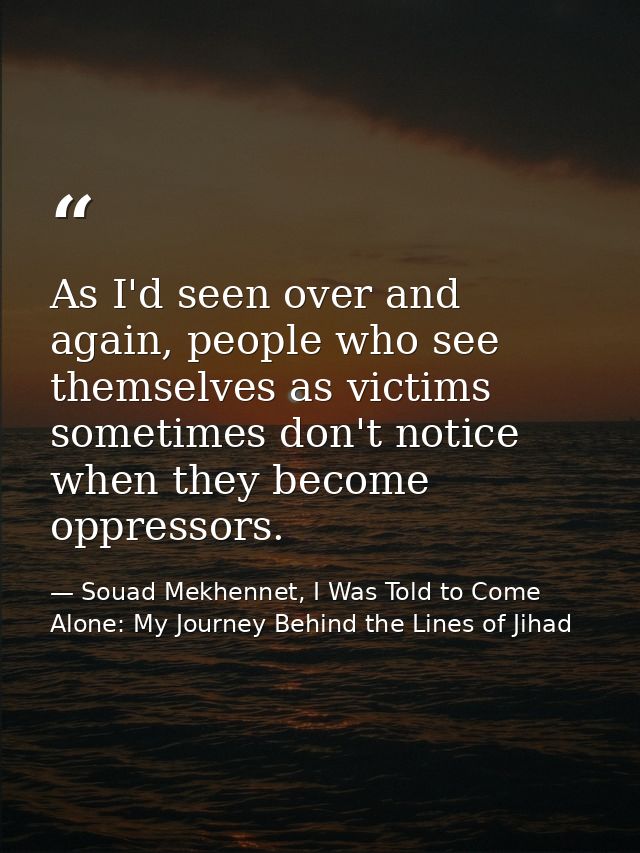As I'd seen over and again, people who see themselves as victims sometimes don't notice when they become oppressors. — Souad Mekhennet, I Was Told to Come Alone: My Journey Behind the Lines of Jihad