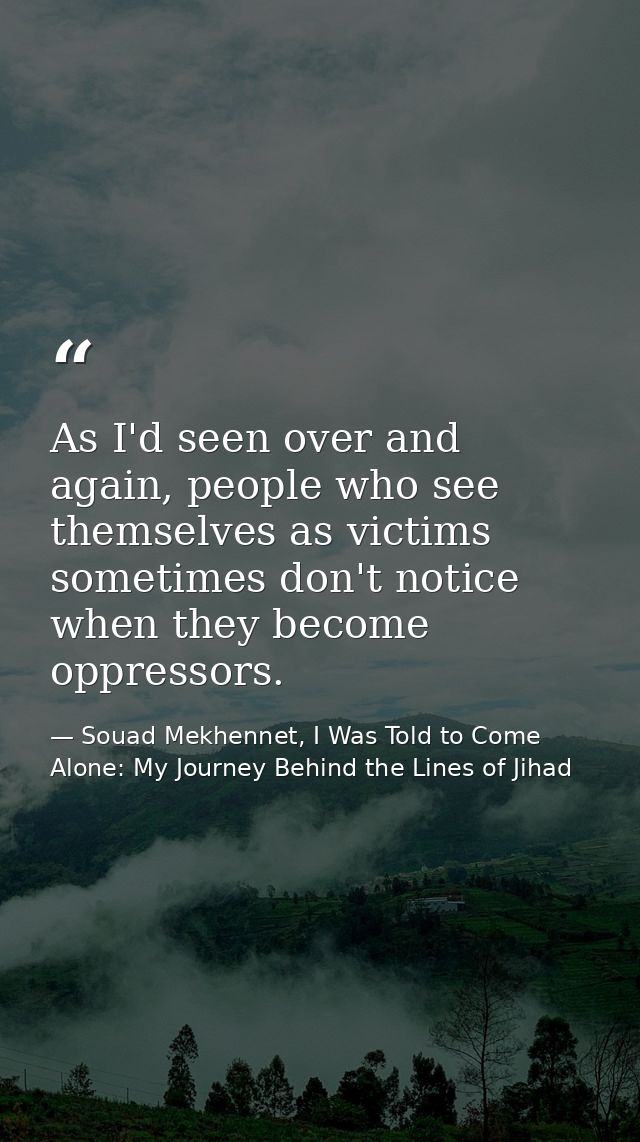 As I'd seen over and again, people who see themselves as victims sometimes don't notice when they become oppressors. — Souad Mekhennet, I Was Told to Come Alone: My Journey Behind the Lines of Jihad