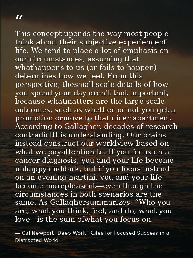 This concept upends the way most people think about their subjective experienceof life. We tend to place a lot of emphas — Cal Newport, Deep Work: Rules for Focused Success in a Distracted World