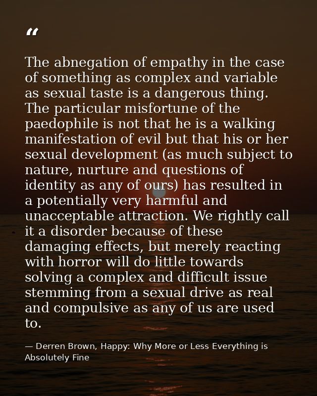 The abnegation of empathy in the case of something as complex and variable as sexual taste is a dangerous thing. The par — Derren Brown, Happy: Why More or Less Everything is Absolutely Fine