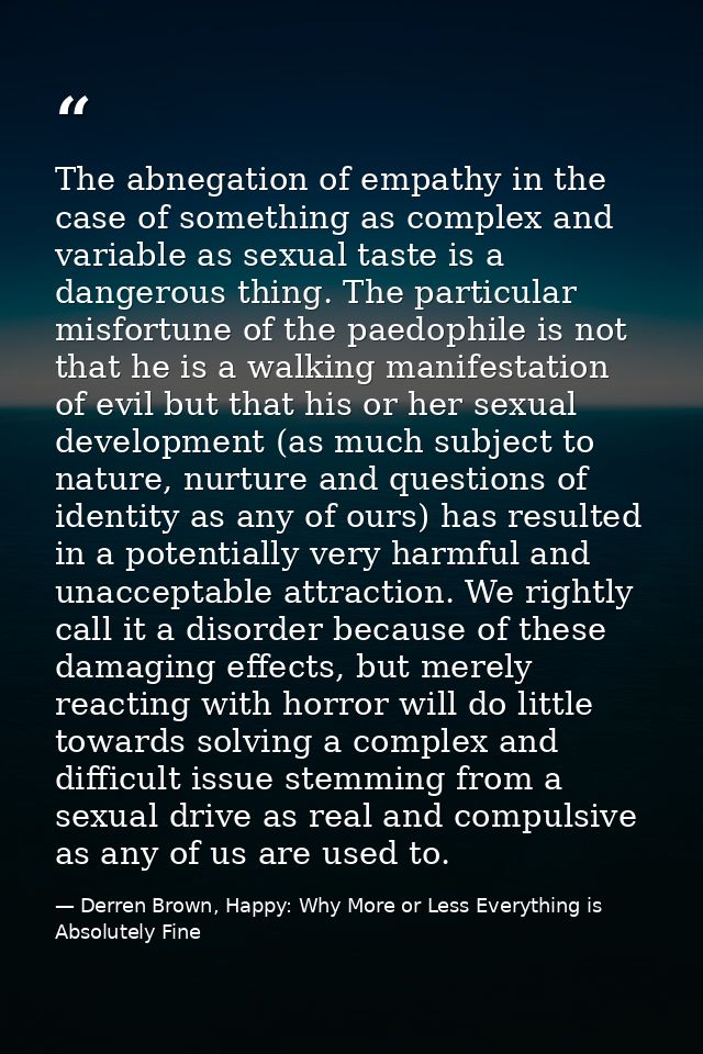 The abnegation of empathy in the case of something as complex and variable as sexual taste is a dangerous thing. The par — Derren Brown, Happy: Why More or Less Everything is Absolutely Fine
