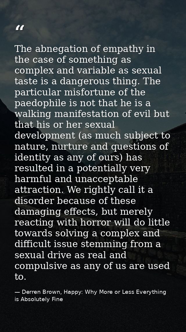 The abnegation of empathy in the case of something as complex and variable as sexual taste is a dangerous thing. The par — Derren Brown, Happy: Why More or Less Everything is Absolutely Fine