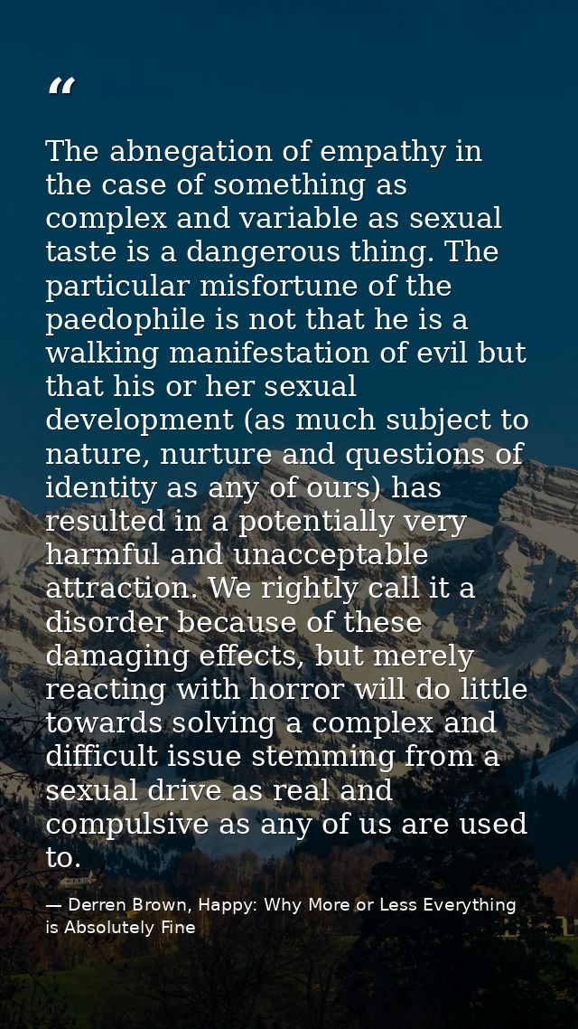 The abnegation of empathy in the case of something as complex and variable as sexual taste is a dangerous thing. The par — Derren Brown, Happy: Why More or Less Everything is Absolutely Fine