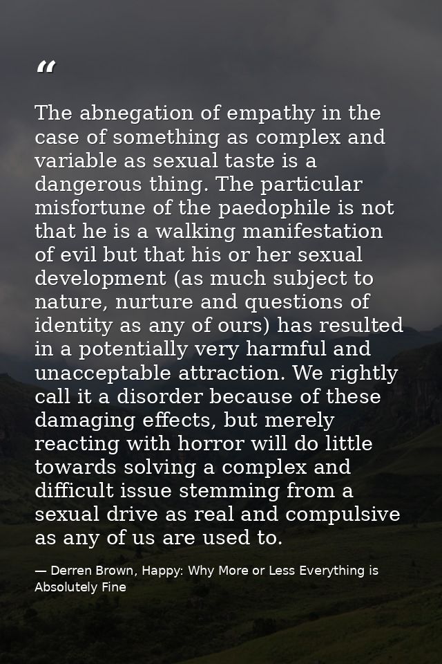 The abnegation of empathy in the case of something as complex and variable as sexual taste is a dangerous thing. The par — Derren Brown, Happy: Why More or Less Everything is Absolutely Fine