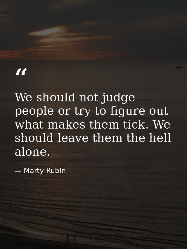 We should not judge people or try to figure out what makes them tick. We should leave them the hell alone. — Marty Rubin