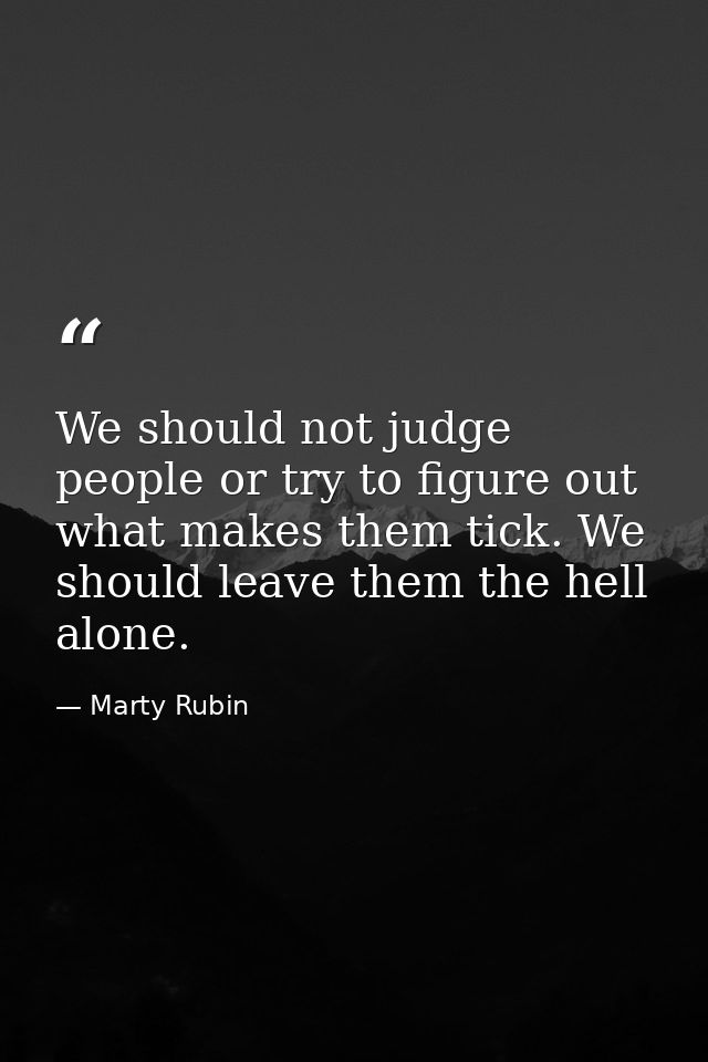 We should not judge people or try to figure out what makes them tick. We should leave them the hell alone. — Marty Rubin