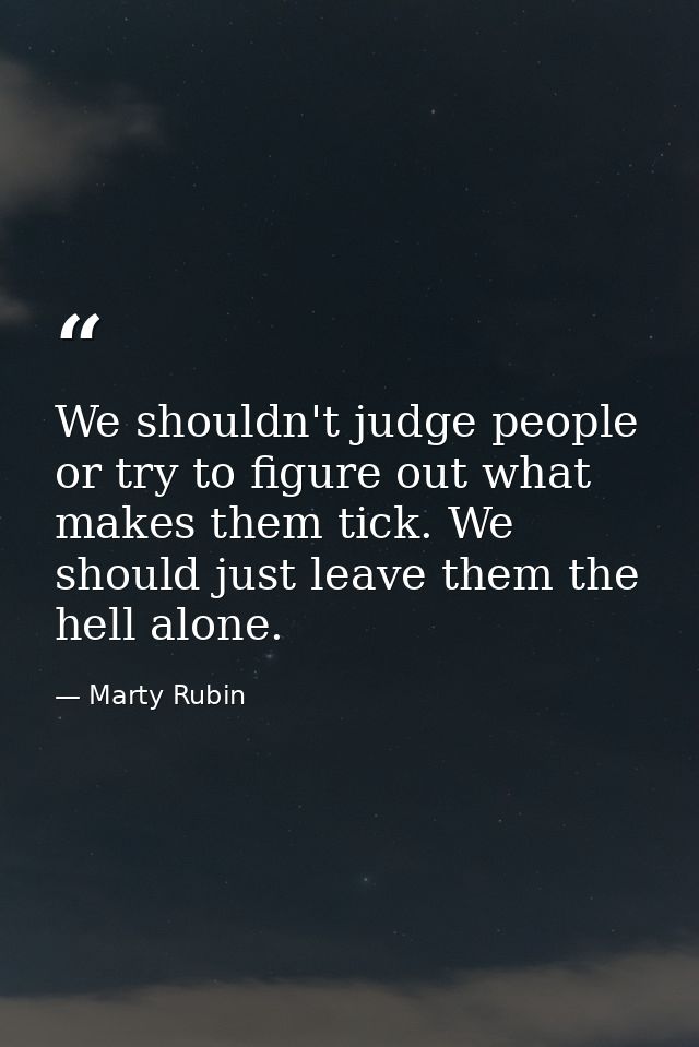 We shouldn't judge people or try to figure out what makes them tick. We should just leave them the hell alone. — Marty Rubin