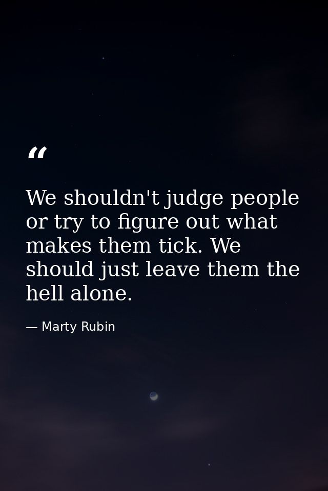 We shouldn't judge people or try to figure out what makes them tick. We should just leave them the hell alone. — Marty Rubin