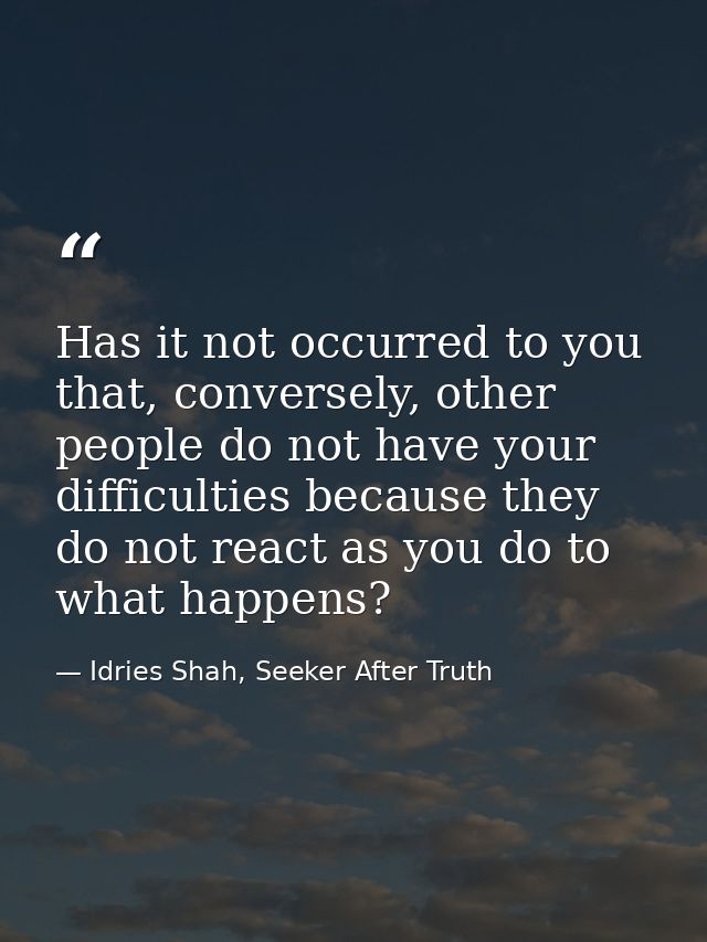 Has it not occurred to you that, conversely, other people do not have your difficulties because they do not react as you — Idries Shah, Seeker After Truth