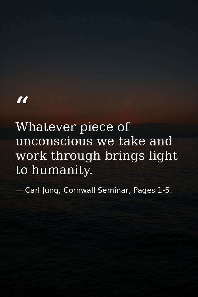 Whatever piece of unconscious we take and work through brings light to humanity. — Carl Jung, Cornwall Seminar, Pages 1-5.
