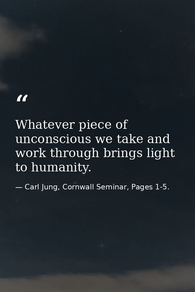 Whatever piece of unconscious we take and work through brings light to humanity. — Carl Jung, Cornwall Seminar, Pages 1-5.