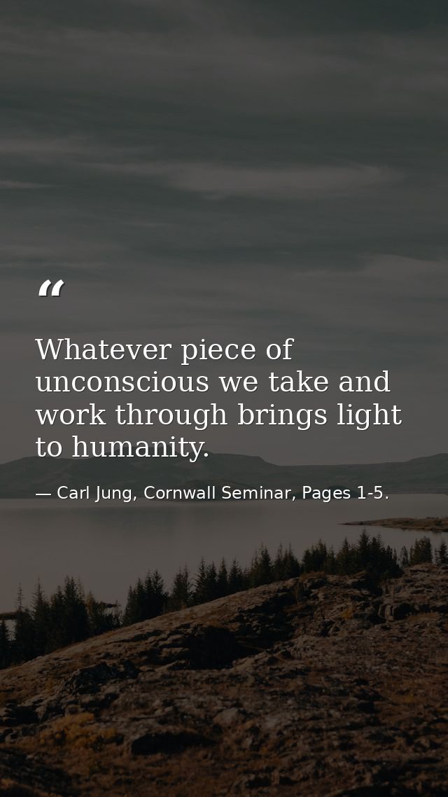 Whatever piece of unconscious we take and work through brings light to humanity. — Carl Jung, Cornwall Seminar, Pages 1-5.