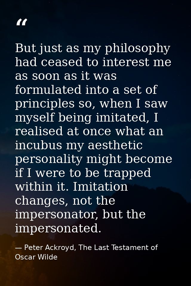 But just as my philosophy had ceased to interest me as soon as it was formulated into a set of principles so, when I saw — Peter Ackroyd, The Last Testament of Oscar Wilde