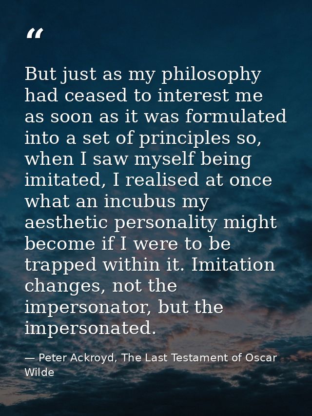 But just as my philosophy had ceased to interest me as soon as it was formulated into a set of principles so, when I saw — Peter Ackroyd, The Last Testament of Oscar Wilde