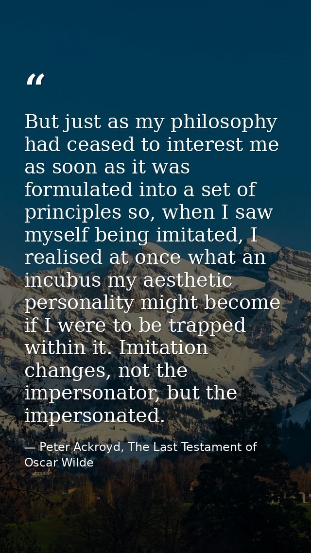 But just as my philosophy had ceased to interest me as soon as it was formulated into a set of principles so, when I saw — Peter Ackroyd, The Last Testament of Oscar Wilde