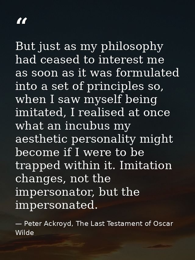 But just as my philosophy had ceased to interest me as soon as it was formulated into a set of principles so, when I saw — Peter Ackroyd, The Last Testament of Oscar Wilde