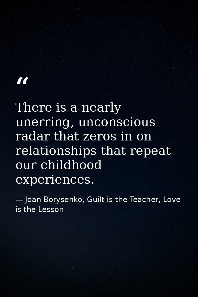 There is a nearly unerring, unconscious radar that zeros in on relationships that repeat our childhood experiences. — Joan Borysenko, Guilt is the Teacher, Love is the Lesson