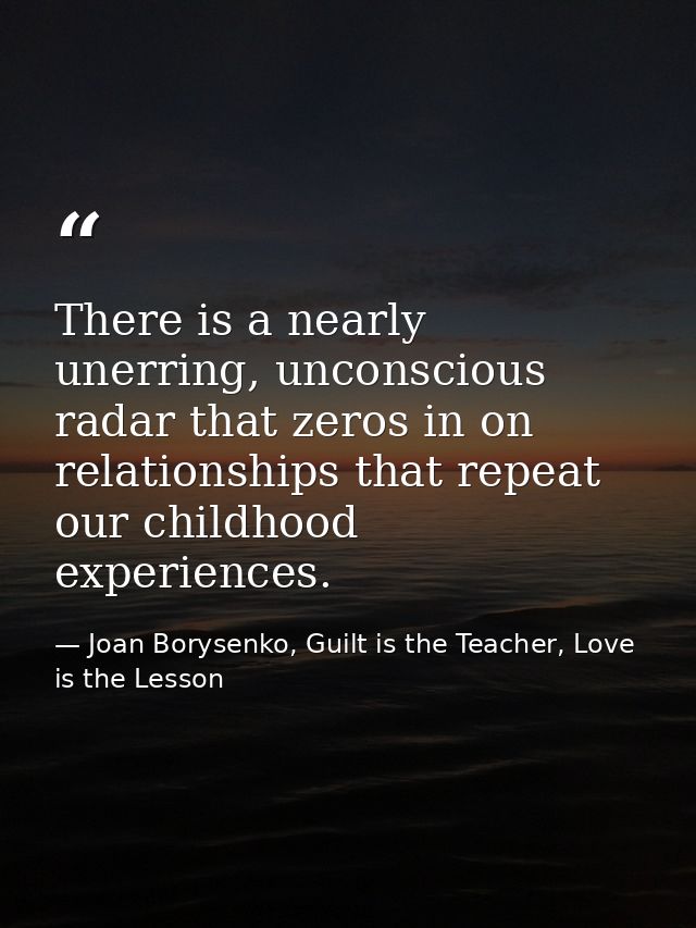 There is a nearly unerring, unconscious radar that zeros in on relationships that repeat our childhood experiences. — Joan Borysenko, Guilt is the Teacher, Love is the Lesson