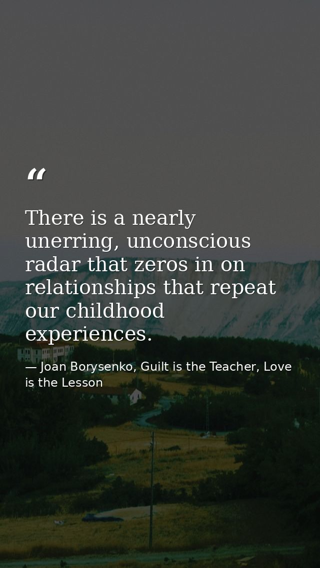 There is a nearly unerring, unconscious radar that zeros in on relationships that repeat our childhood experiences. — Joan Borysenko, Guilt is the Teacher, Love is the Lesson