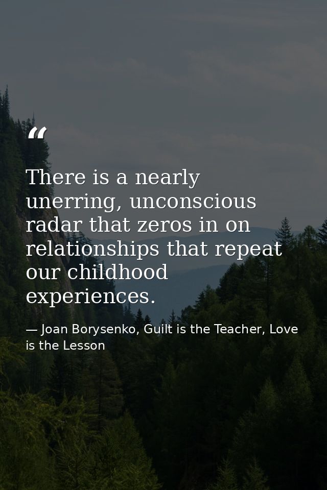 There is a nearly unerring, unconscious radar that zeros in on relationships that repeat our childhood experiences. — Joan Borysenko, Guilt is the Teacher, Love is the Lesson